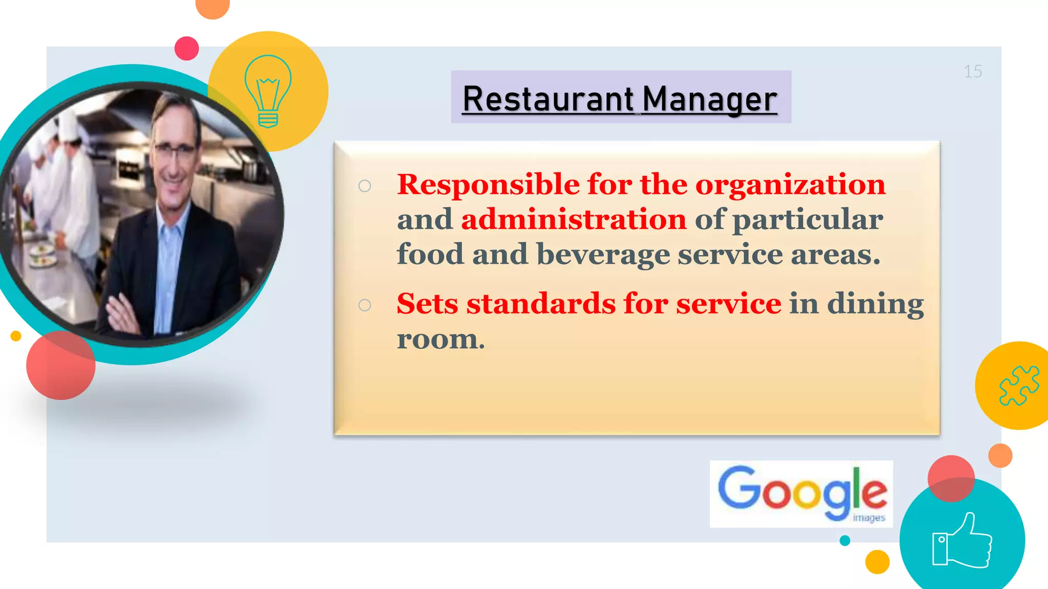 ○ Responsible for the organization
and administration of particular
food and beverage service areas.
○ Sets standards for service in dining
room.
15
Restaurant Manager
 