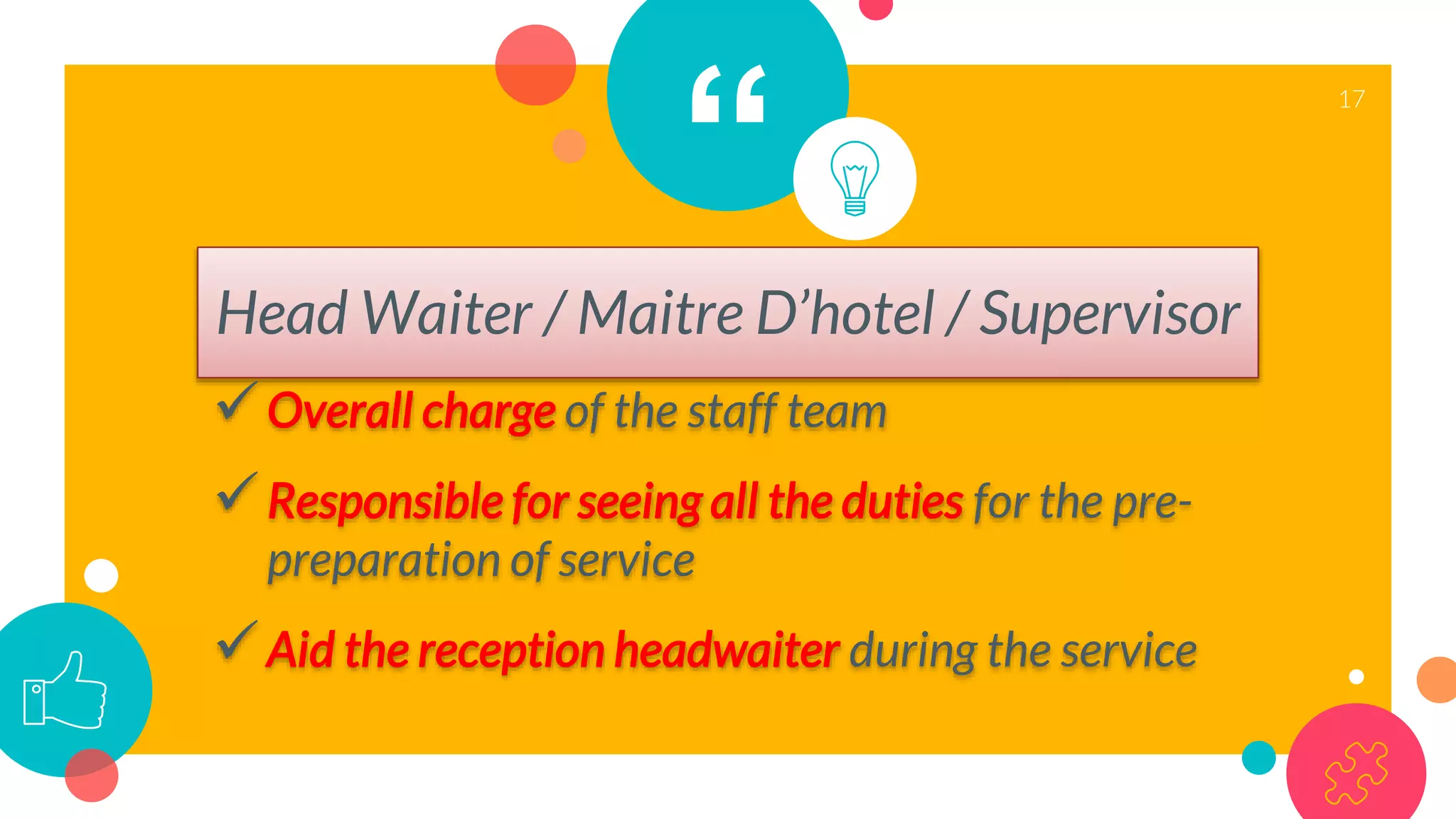 “
Head Waiter / Maitre D’hotel / Supervisor
Overall charge of the staff team
Responsible for seeing all the duties for the pre-
preparation of service
Aid the reception headwaiter during the service
17
 