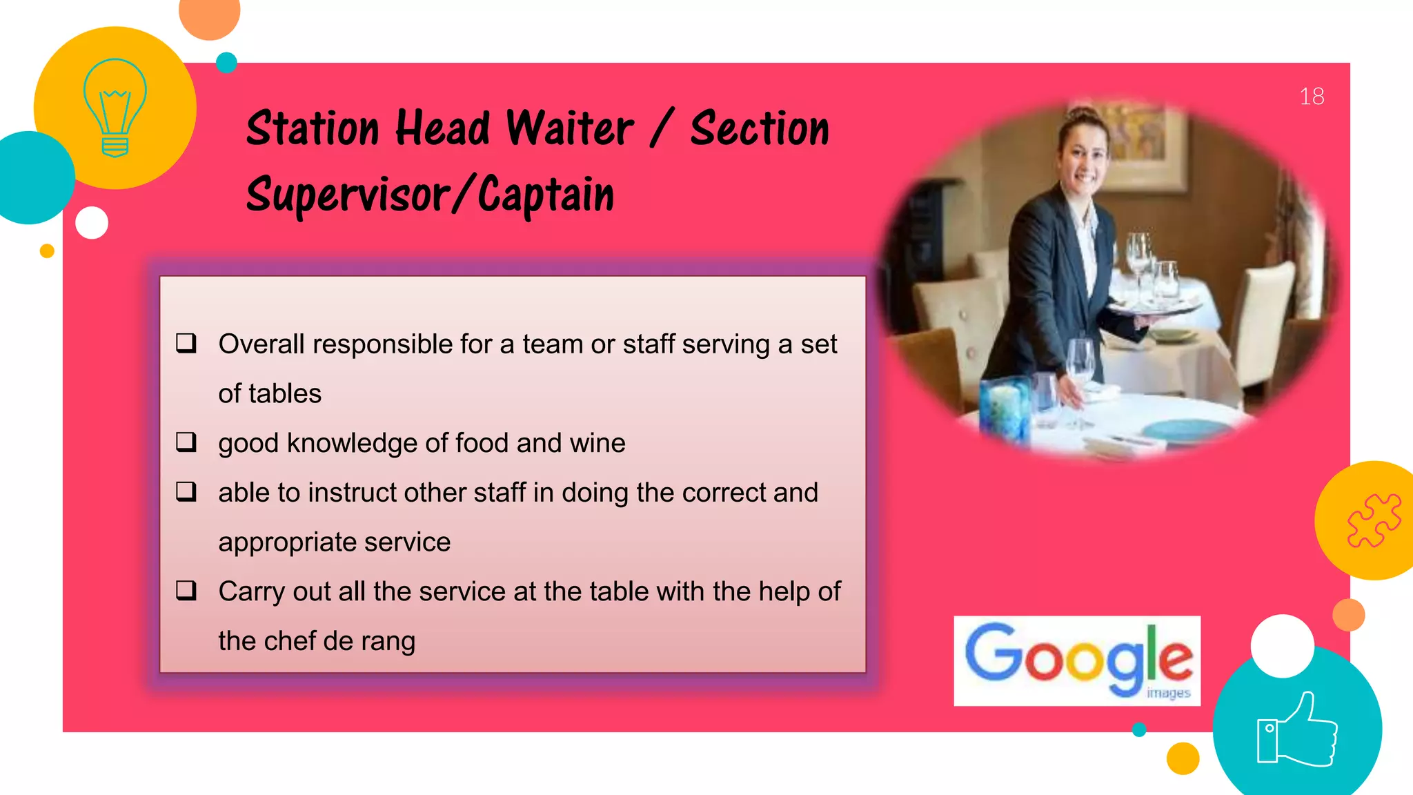 18
 Overall responsible for a team or staff serving a set
of tables
 good knowledge of food and wine
 able to instruct other staff in doing the correct and
appropriate service
 Carry out all the service at the table with the help of
the chef de rang
Station Head Waiter / Section
Supervisor/Captain
 
