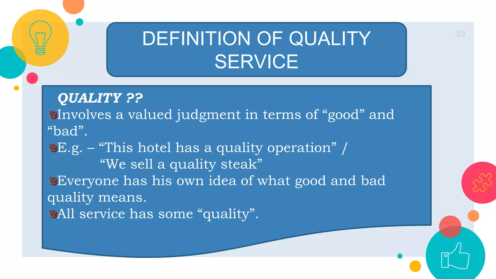 23
DEFINITION OF QUALITY
SERVICE
QUALITY ??
Involves a valued judgment in terms of “good” and
“bad”.
E.g. – “This hotel has a quality operation” /
“We sell a quality steak”
Everyone has his own idea of what good and bad
quality means.
All service has some “quality”.
 