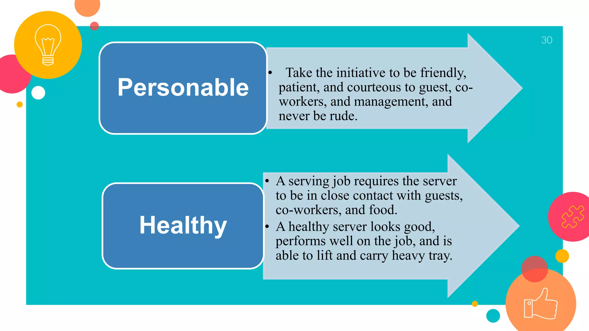 30
• Take the initiative to be friendly,
patient, and courteous to guest, co-
workers, and management, and
never be rude.
Personable
• A serving job requires the server
to be in close contact with guests,
co-workers, and food.
• A healthy server looks good,
performs well on the job, and is
able to lift and carry heavy tray.
Healthy
 