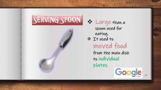 10
SERVING SPOON  Large than a
spoon used for
eating.
 It used to
moved food
from the main dish
to individual
plates
 