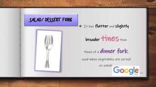 14
SALAD/ DESSERT FORK
 It has flatter and slightly
broader tinesthan
those of a dinner fork,
used when vegetables are served
as salads.
 