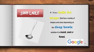 16
SOUP LADLE  It is a ladle for
soups that has a variety of
shapes and sizes depending on
the deep bowls
whether it is round, oval or
fluted.
 