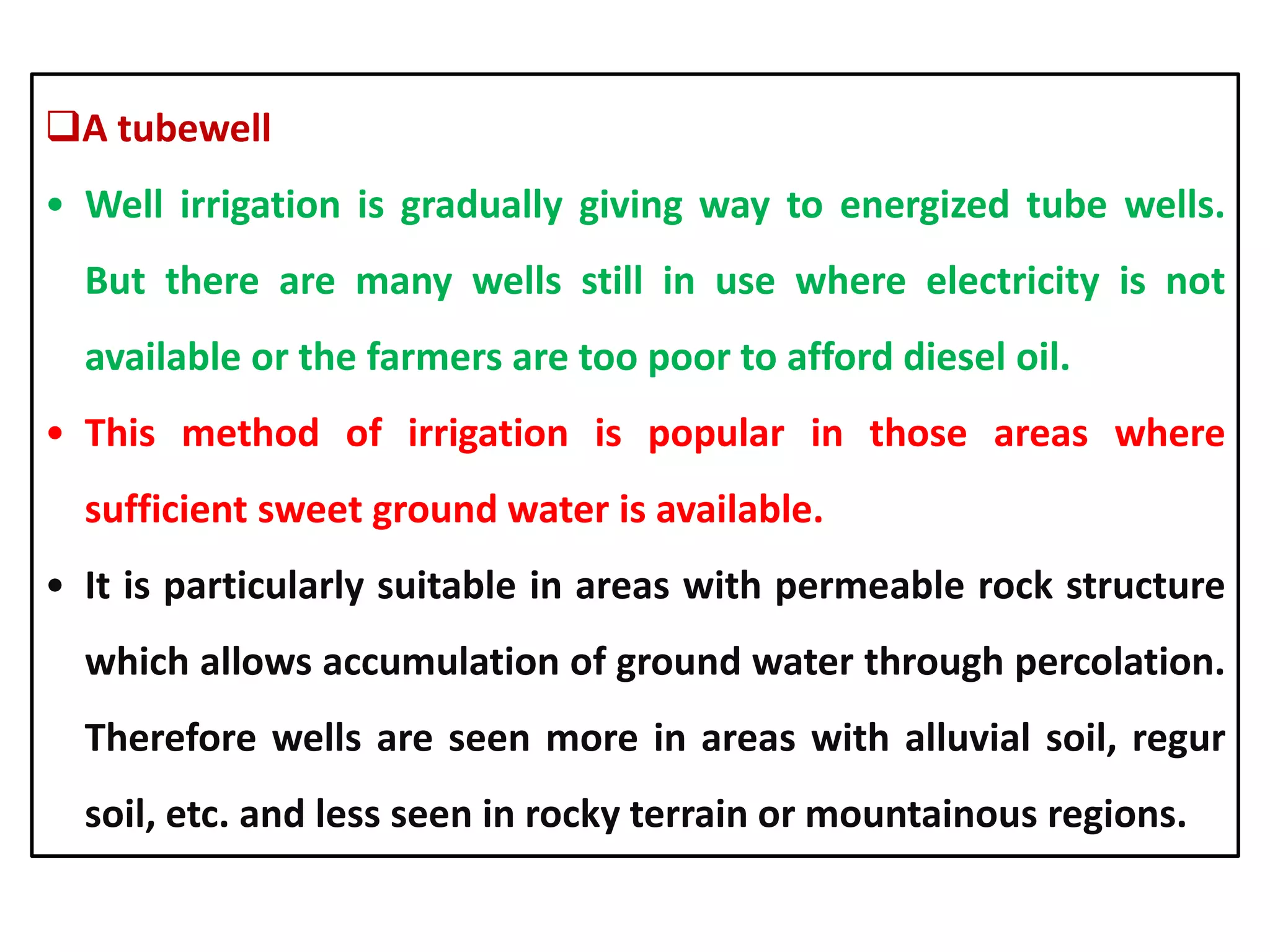 A tubewell
• Well irrigation is gradually giving way to energized tube wells.
But there are many wells still in use where electricity is not
available or the farmers are too poor to afford diesel oil.
• This method of irrigation is popular in those areas where
sufficient sweet ground water is available.
• It is particularly suitable in areas with permeable rock structure
which allows accumulation of ground water through percolation.
Therefore wells are seen more in areas with alluvial soil, regur
soil, etc. and less seen in rocky terrain or mountainous regions.
 
