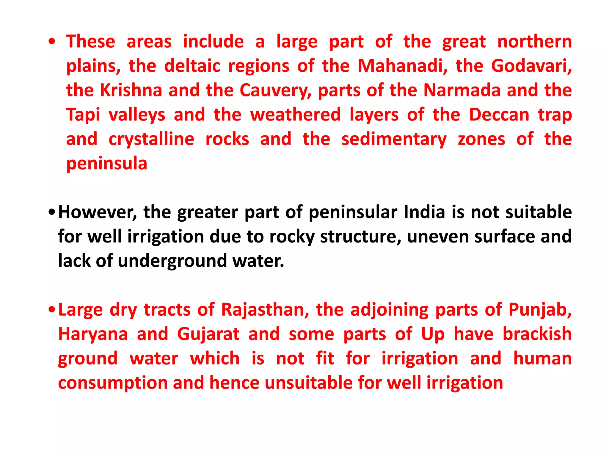 • These areas include a large part of the great northern
plains, the deltaic regions of the Mahanadi, the Godavari,
the Krishna and the Cauvery, parts of the Narmada and the
Tapi valleys and the weathered layers of the Deccan trap
and crystalline rocks and the sedimentary zones of the
peninsula
•However, the greater part of peninsular India is not suitable
for well irrigation due to rocky structure, uneven surface and
lack of underground water.
•Large dry tracts of Rajasthan, the adjoining parts of Punjab,
Haryana and Gujarat and some parts of Up have brackish
ground water which is not fit for irrigation and human
consumption and hence unsuitable for well irrigation
 