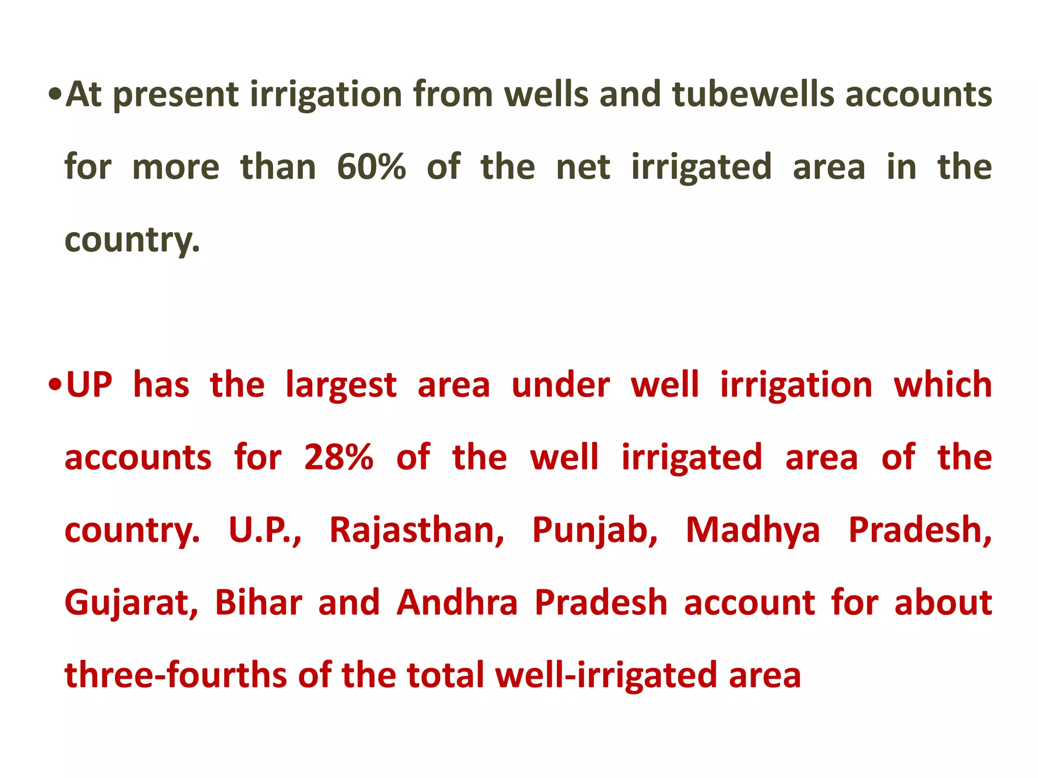 •At present irrigation from wells and tubewells accounts
for more than 60% of the net irrigated area in the
country.
•UP has the largest area under well irrigation which
accounts for 28% of the well irrigated area of the
country. U.P., Rajasthan, Punjab, Madhya Pradesh,
Gujarat, Bihar and Andhra Pradesh account for about
three-fourths of the total well-irrigated area
 