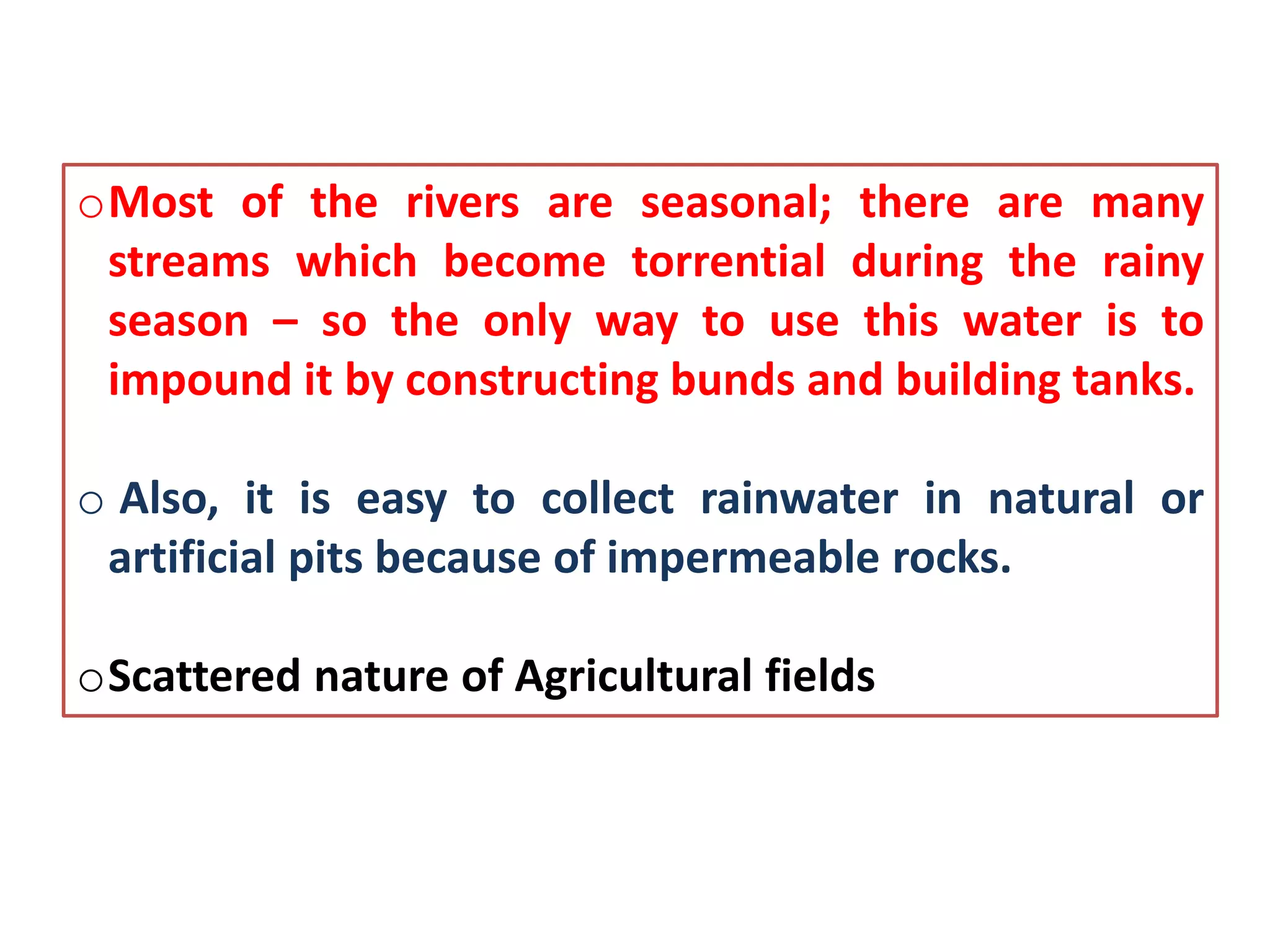 oMost of the rivers are seasonal; there are many
streams which become torrential during the rainy
season – so the only way to use this water is to
impound it by constructing bunds and building tanks.
o Also, it is easy to collect rainwater in natural or
artificial pits because of impermeable rocks.
oScattered nature of Agricultural fields
 