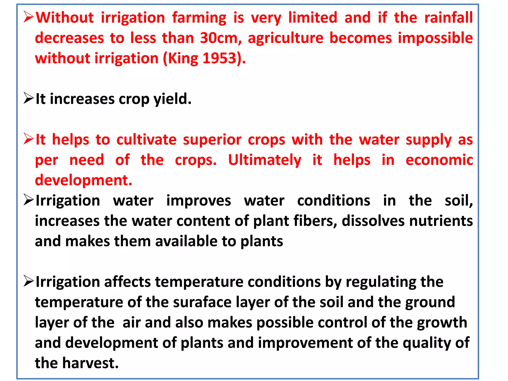 Without irrigation farming is very limited and if the rainfall
decreases to less than 30cm, agriculture becomes impossible
without irrigation (King 1953).
It increases crop yield.
It helps to cultivate superior crops with the water supply as
per need of the crops. Ultimately it helps in economic
development.
Irrigation water improves water conditions in the soil,
increases the water content of plant fibers, dissolves nutrients
and makes them available to plants
Irrigation affects temperature conditions by regulating the
temperature of the suraface layer of the soil and the ground
layer of the air and also makes possible control of the growth
and development of plants and improvement of the quality of
the harvest.
 