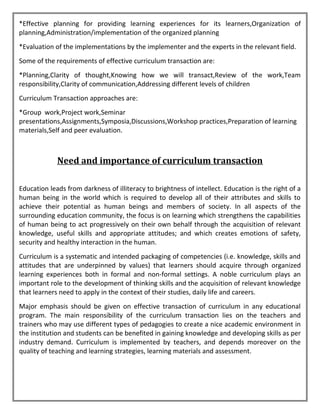 *Effective planning for providing learning experiences for its learners,Organization of
planning,Administration/implementation of the organized planning
*Evaluation of the implementations by the implementer and the experts in the relevant field.
Some of the requirements of effective curriculum transaction are:
*Planning,Clarity of thought,Knowing how we will transact,Review of the work,Team
responsibility,Clarity of communication,Addressing different levels of children
Curriculum Transaction approaches are:
*Group work,Project work,Seminar
presentations,Assignments,Symposia,Discussions,Workshop practices,Preparation of learning
materials,Self and peer evaluation.
Need and importance of curriculum transaction
Education leads from darkness of illiteracy to brightness of intellect. Education is the right of a
human being in the world which is required to develop all of their attributes and skills to
achieve their potential as human beings and members of society. In all aspects of the
surrounding education community, the focus is on learning which strengthens the capabilities
of human being to act progressively on their own behalf through the acquisition of relevant
knowledge, useful skills and appropriate attitudes; and which creates emotions of safety,
security and healthy interaction in the human.
Curriculum is a systematic and intended packaging of competencies (i.e. knowledge, skills and
attitudes that are underpinned by values) that learners should acquire through organized
learning experiences both in formal and non-formal settings. A noble curriculum plays an
important role to the development of thinking skills and the acquisition of relevant knowledge
that learners need to apply in the context of their studies, daily life and careers.
Major emphasis should be given on effective transaction of curriculum in any educational
program. The main responsibility of the curriculum transaction lies on the teachers and
trainers who may use different types of pedagogies to create a nice academic environment in
the institution and students can be benefited in gaining knowledge and developing skills as per
industry demand. Curriculum is implemented by teachers, and depends moreover on the
quality of teaching and learning strategies, learning materials and assessment.
 