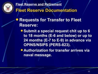 Fleet Reserve and Retirement
Fleet Reserve Documentation

 Requests for Transfer to Fleet
  Reserve:
   Submit a special request chit up to 6
    to 18 months (E-6 and below) or up to
    24 months (E-7 to E-9) in advance via
    OPINS/NSIPS (PERS-823).
   Authorization for transfer arrives via
    naval message.



                                       11
 