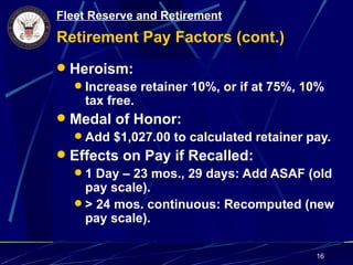 Fleet Reserve and Retirement
Retirement Pay Factors (cont.)
 Heroism:
   Increase retainer 10%, or if at 75%, 10%
    tax free.
 Medal of Honor:
   Add $1,027.00 to calculated retainer pay.
 Effects on Pay if Recalled:
   1 Day – 23 mos., 29 days: Add ASAF (old
    pay scale).
   > 24 mos. continuous: Recomputed (new
    pay scale).

                                          16
 