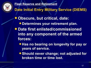 Fleet Reserve and Retirement
Date Initial Entry Military Service (DIEMS)

 Obscure, but critical, date:
   Determines your retirement plan.
 Date first enlisted/commissioned
  into any component of the armed
  forces:
   Has no bearing on longevity for pay or
    years of service.
   Should never change; not adjusted for
    broken time or time lost.

                                        17
 