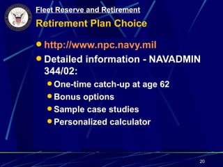 Fleet Reserve and Retirement
Retirement Plan Choice

 http://www.npc.navy.mil
 Detailed information - NAVADMIN
  344/02:
   One-time catch-up at age 62
   Bonus options
   Sample case studies
   Personalized calculator




                                  20
 