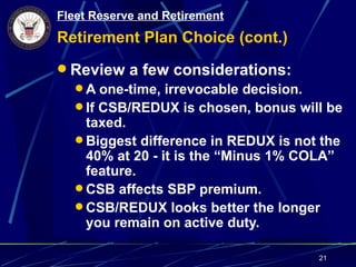 Fleet Reserve and Retirement
Retirement Plan Choice (cont.)
 Review a few considerations:
   A one-time, irrevocable decision.
   If CSB/REDUX is chosen, bonus will be
    taxed.
   Biggest difference in REDUX is not the
    40% at 20 - it is the “Minus 1% COLA”
    feature.
   CSB affects SBP premium.
   CSB/REDUX looks better the longer
    you remain on active duty.

                                      21
 