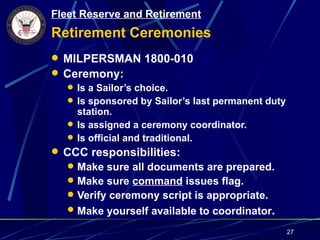 Fleet Reserve and Retirement
Retirement Ceremonies
 MILPERSMAN 1800-010
 Ceremony:
   Is a Sailor’s choice.
   Is sponsored by Sailor’s last permanent duty
    station.
   Is assigned a ceremony coordinator.
   Is official and traditional.
 CCC responsibilities:
   Make sure all documents are prepared.
   Make sure command issues flag.
   Verify ceremony script is appropriate.
   Make yourself available to coordinator.

                                                   27
 