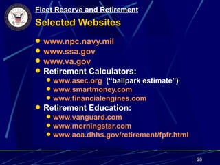 Fleet Reserve and Retirement
Selected Websites
   www.npc.navy.mil
   www.ssa.gov
   www.va.gov
   Retirement Calculators:
     www.asec.org (“ballpark estimate”)
     www.smartmoney.com
     www.financialengines.com
 Retirement Education:
   www.vanguard.com
   www.morningstar.com
   www.aoa.dhhs.gov/retirement/fpfr.html
    w


                                            28
 