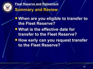 Fleet Reserve and Retirement
Summary and Review

 When are you eligible to transfer to
  the Fleet Reserve?
 What is the effective date for
  transfer to the Fleet Reserve?
 How early can you request transfer
  to the Fleet Reserve?




                                   29
 