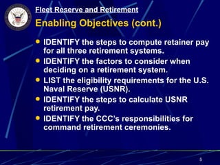 Fleet Reserve and Retirement
Enabling Objectives (cont.)
 IDENTIFY the steps to compute retainer pay
    for all three retirement systems.
   IDENTIFY the factors to consider when
    deciding on a retirement system.
   LIST the eligibility requirements for the U.S.
    Naval Reserve (USNR).
   IDENTIFY the steps to calculate USNR
    retirement pay.
   IDENTIFY the CCC’s responsibilities for
    command retirement ceremonies.


                                               5
 