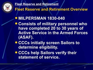 Fleet Reserve and Retirement
Fleet Reserve and Retirement Overview

 MILPERSMAN 1830-040
 Consists of military personnel who
  have completed 20 to 30 years of
  Active Service in the Armed Forces
  (ASAF).
 CCCs initially screen Sailors to
  determine eligibility.
 CCCs help Sailors verify their
  statement of service.

                                   7
 