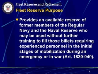 Fleet Reserve and Retirement
Fleet Reserve Purpose

 Provides an available reserve of
  former members of the Regular
  Navy and the Naval Reserve who
  may be used without further
  training to fill those billets requiring
  experienced personnel in the initial
  stages of mobilization during an
  emergency or in war (Art. 1830-040).


                                       8
 