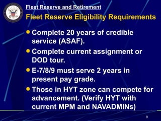 Fleet Reserve and Retirement
Fleet Reserve Eligibility Requirements

 Complete 20 years of credible
  service (ASAF).
 Complete current assignment or
  DOD tour.
 E-7/8/9 must serve 2 years in
  present pay grade.
 Those in HYT zone can compete for
  advancement. (Verify HYT with
  current MPM and NAVADMINs)
                                   9
 