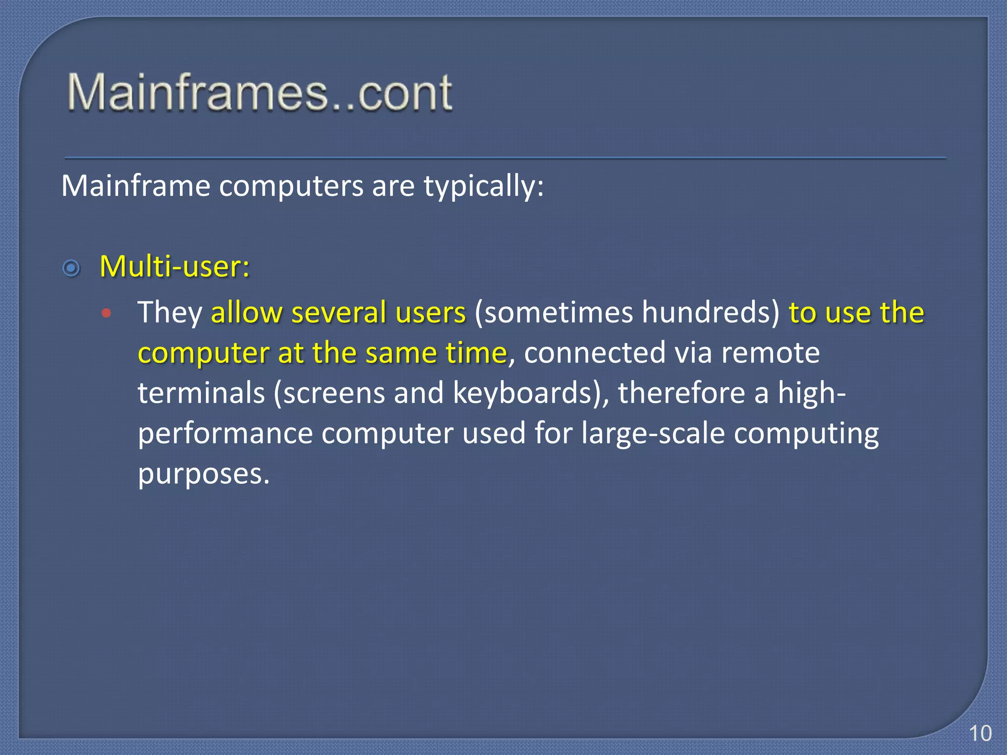 Mainframe computers are typically:

   Multi-user:
    • They allow several users (sometimes hundreds) to use the
      computer at the same time, connected via remote
      terminals (screens and keyboards), therefore a high-
      performance computer used for large-scale computing
      purposes.




                                                                 10
 