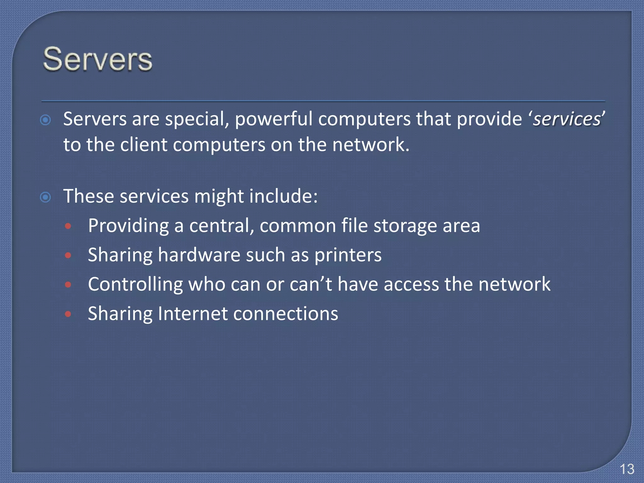    Servers are special, powerful computers that provide ‘services’
    to the client computers on the network.

   These services might include:
    • Providing a central, common file storage area
    • Sharing hardware such as printers
    • Controlling who can or can’t have access the network
    • Sharing Internet connections




                                                                      13
 