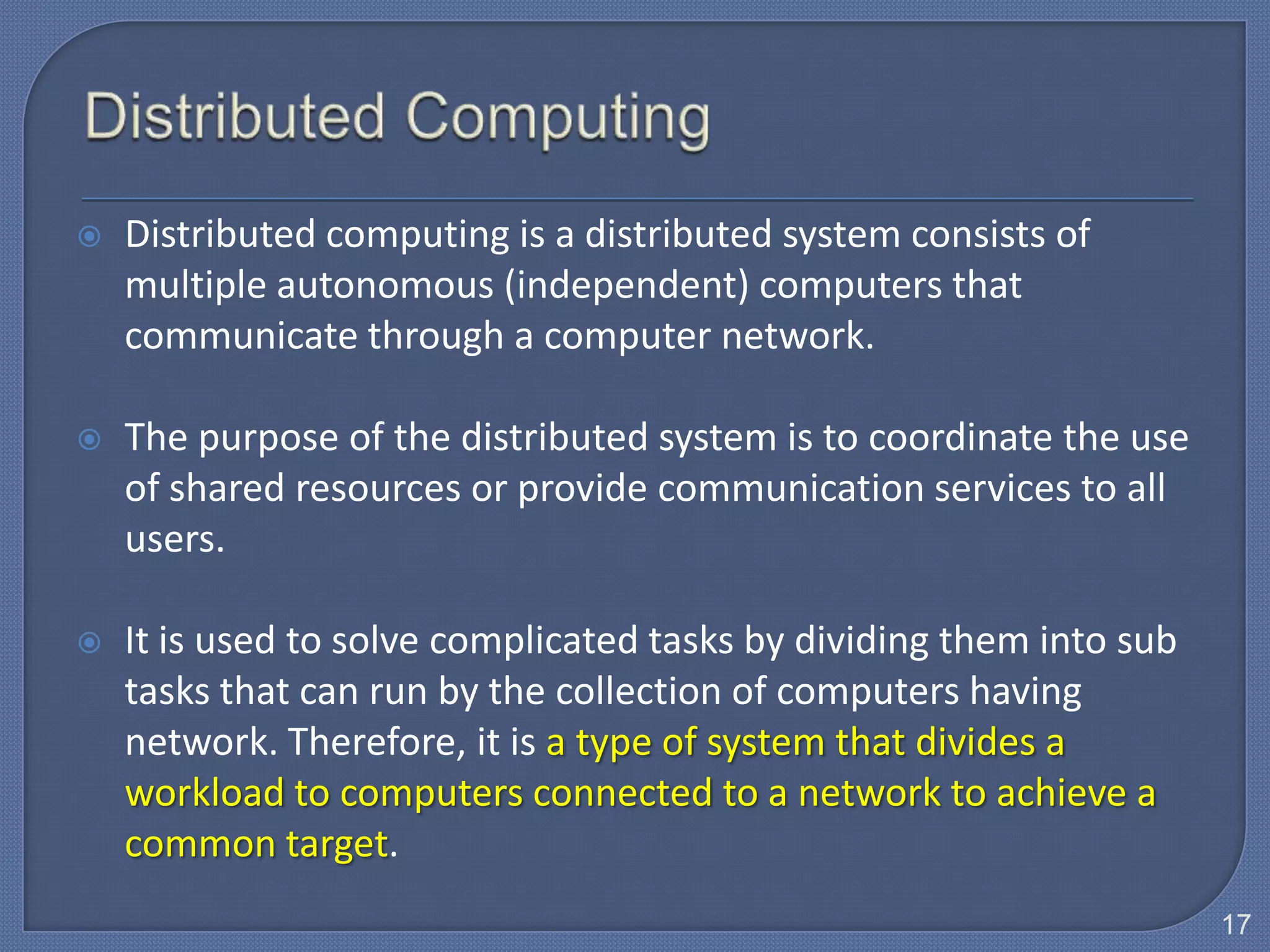    Distributed computing is a distributed system consists of
    multiple autonomous (independent) computers that
    communicate through a computer network.

   The purpose of the distributed system is to coordinate the use
    of shared resources or provide communication services to all
    users.

   It is used to solve complicated tasks by dividing them into sub
    tasks that can run by the collection of computers having
    network. Therefore, it is a type of system that divides a
    workload to computers connected to a network to achieve a
    common target.
                                                                      17
 