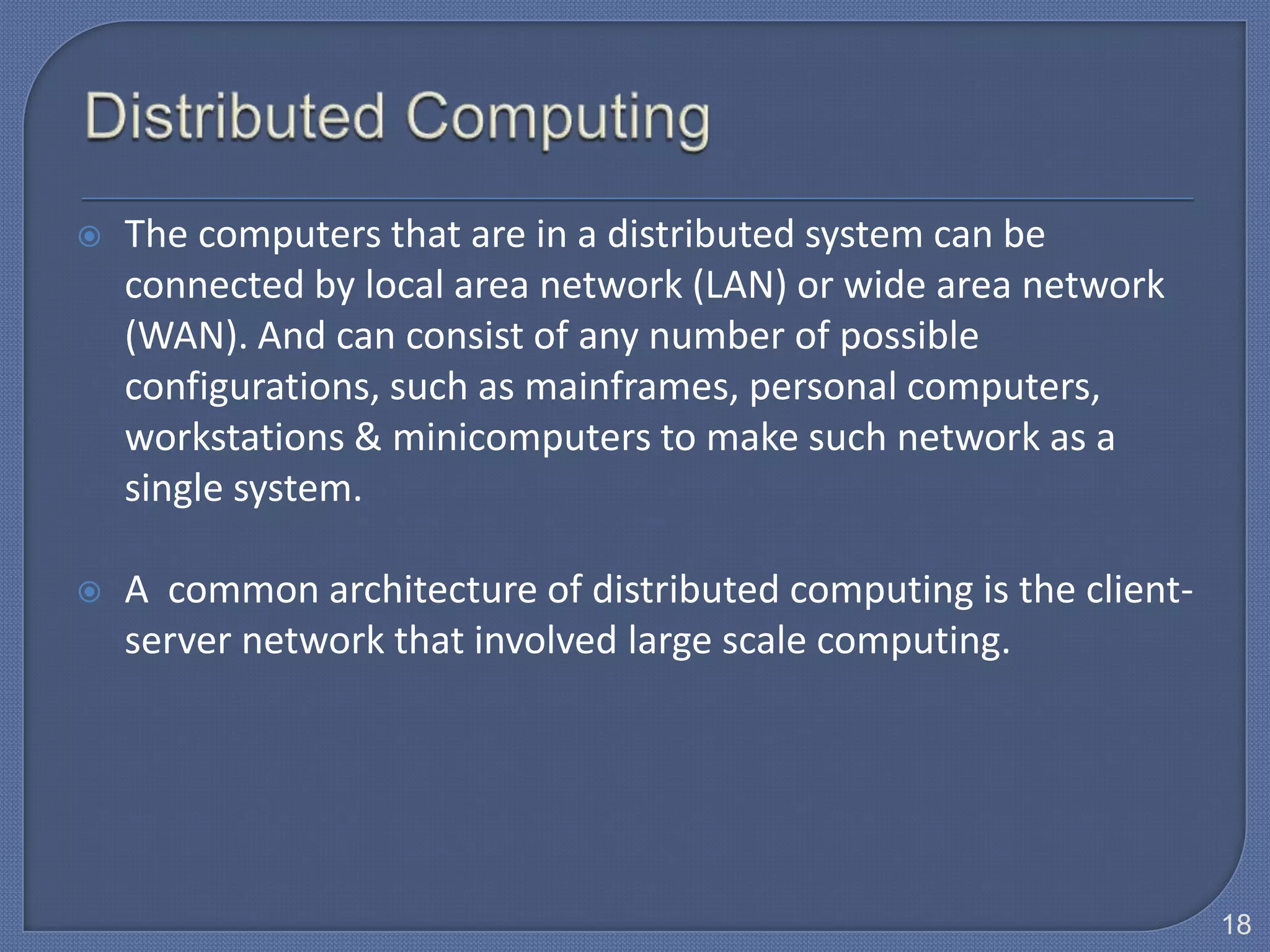    The computers that are in a distributed system can be
    connected by local area network (LAN) or wide area network
    (WAN). And can consist of any number of possible
    configurations, such as mainframes, personal computers,
    workstations & minicomputers to make such network as a
    single system.

   A common architecture of distributed computing is the client-
    server network that involved large scale computing.




                                                                    18
 