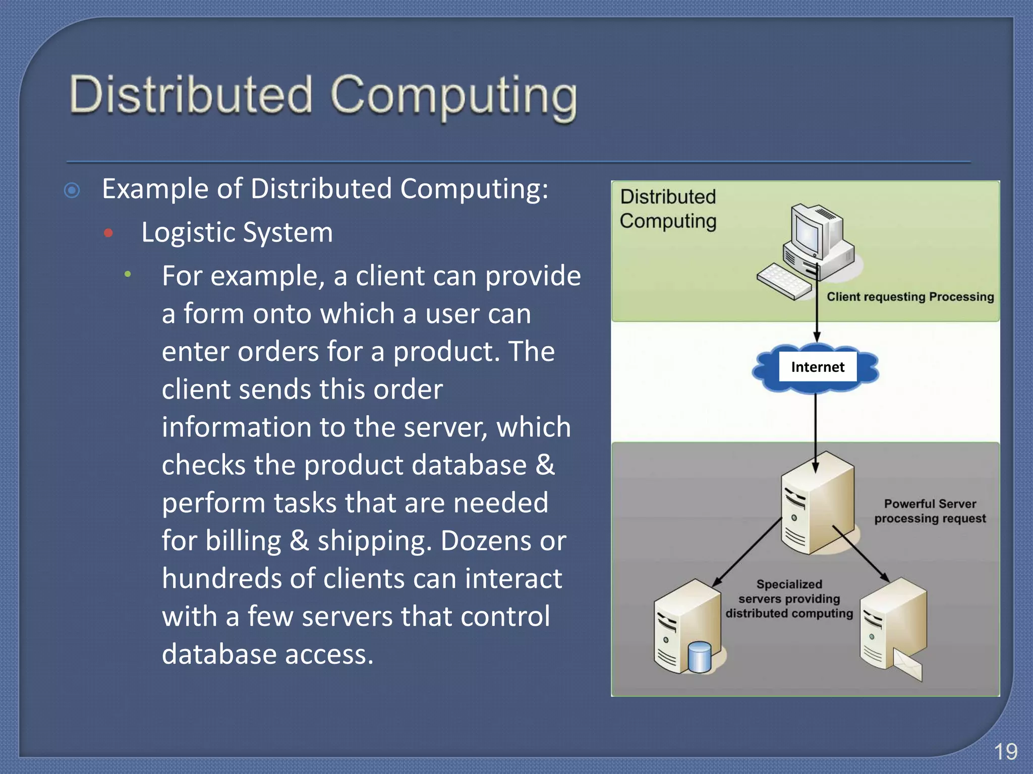    Example of Distributed Computing:
    • Logistic System
      For example, a client can provide
        a form onto which a user can
        enter orders for a product. The     Internet
        client sends this order
        information to the server, which
        checks the product database &
        perform tasks that are needed
        for billing & shipping. Dozens or
        hundreds of clients can interact
        with a few servers that control
        database access.


                                                       19
 