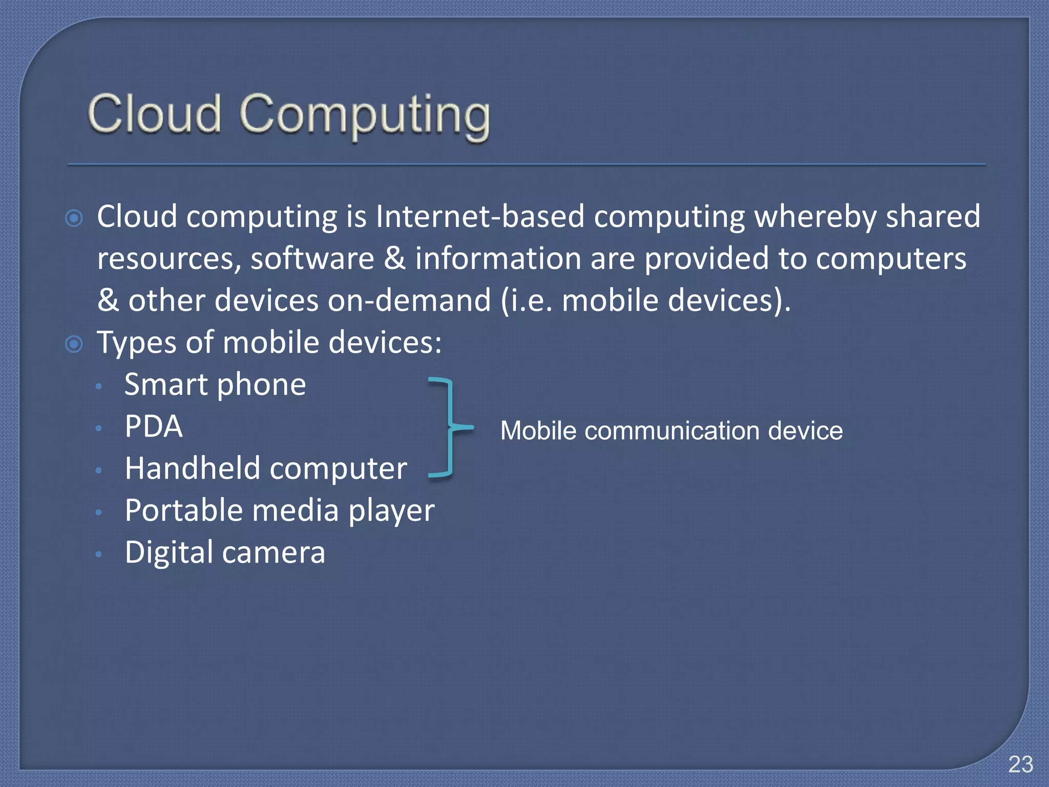  Cloud computing is Internet-based computing whereby shared
  resources, software & information are provided to computers
  & other devices on-demand (i.e. mobile devices).
 Types of mobile devices:
  • Smart phone
  • PDA                       Mobile communication device
  • Handheld computer
  • Portable media player
  • Digital camera




                                                                23
 