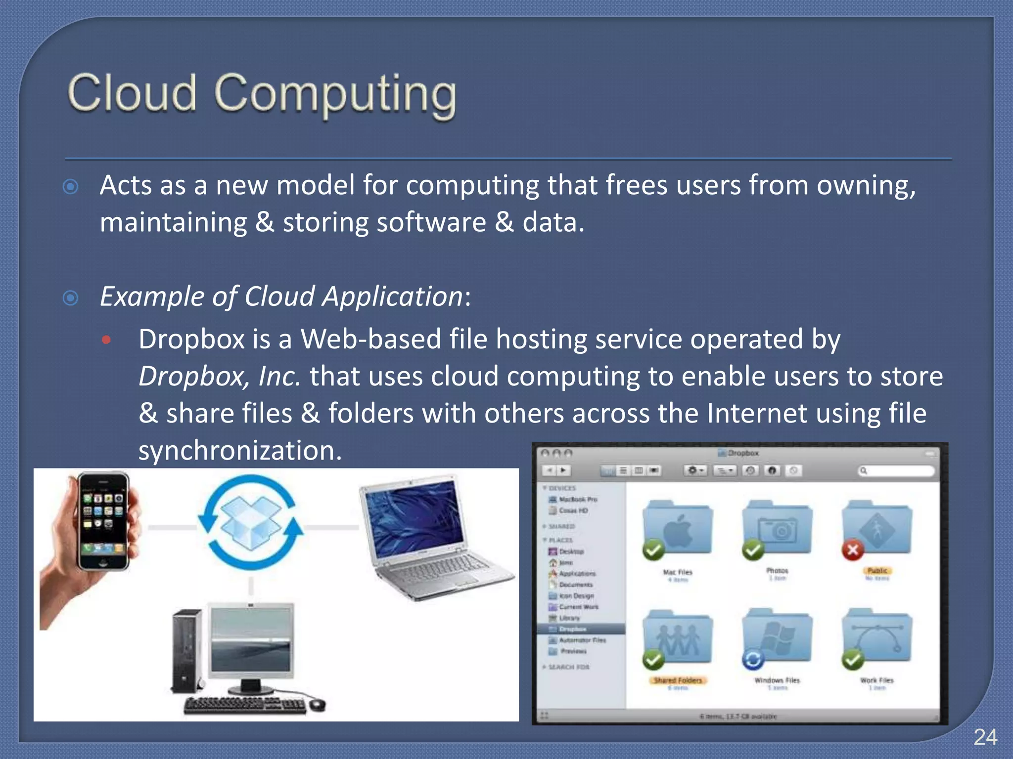    Acts as a new model for computing that frees users from owning,
    maintaining & storing software & data.

   Example of Cloud Application:
    • Dropbox is a Web-based file hosting service operated by
       Dropbox, Inc. that uses cloud computing to enable users to store
       & share files & folders with others across the Internet using file
       synchronization.




                                                                            24
 