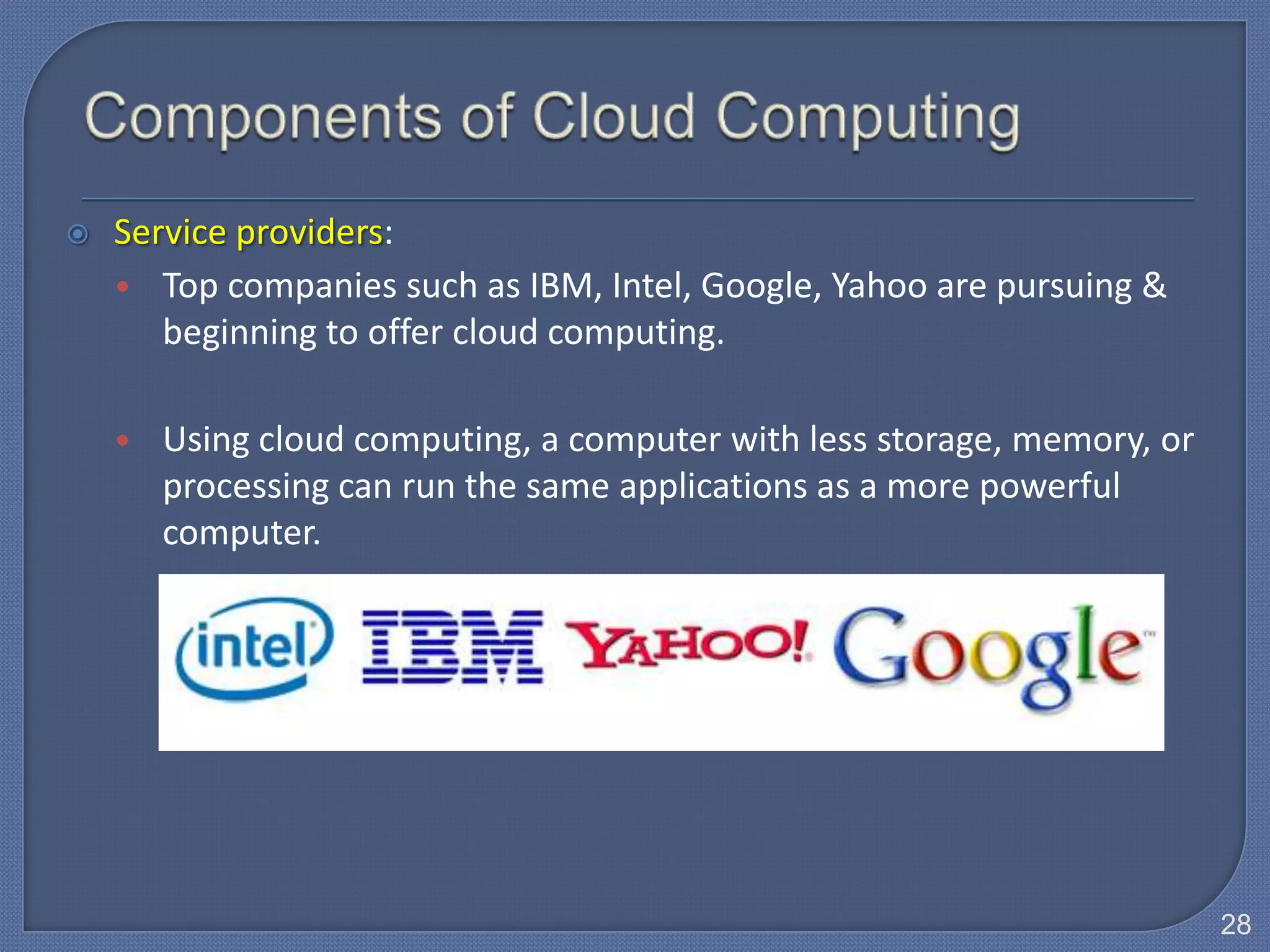    Service providers:
    • Top companies such as IBM, Intel, Google, Yahoo are pursuing &
       beginning to offer cloud computing.

    • Using cloud computing, a computer with less storage, memory, or
      processing can run the same applications as a more powerful
      computer.




                                                                        28
 