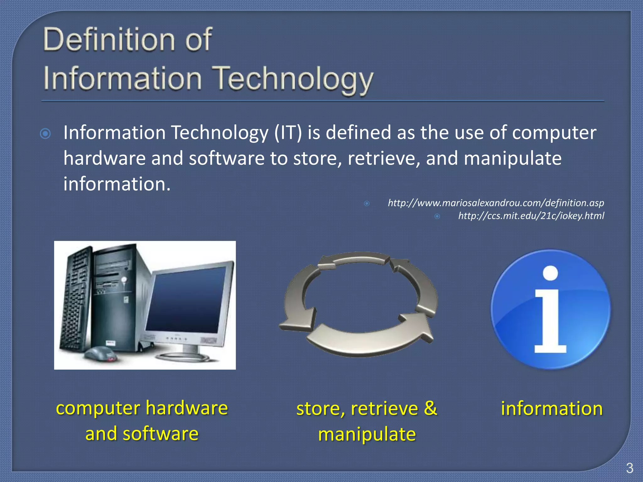    Information Technology (IT) is defined as the use of computer
    hardware and software to store, retrieve, and manipulate
    information.
                                         http://www.mariosalexandrou.com/definition.asp
                                                       http://ccs.mit.edu/21c/iokey.html




    computer hardware         store, retrieve &                   information
       and software              manipulate
                                                                                            3
 