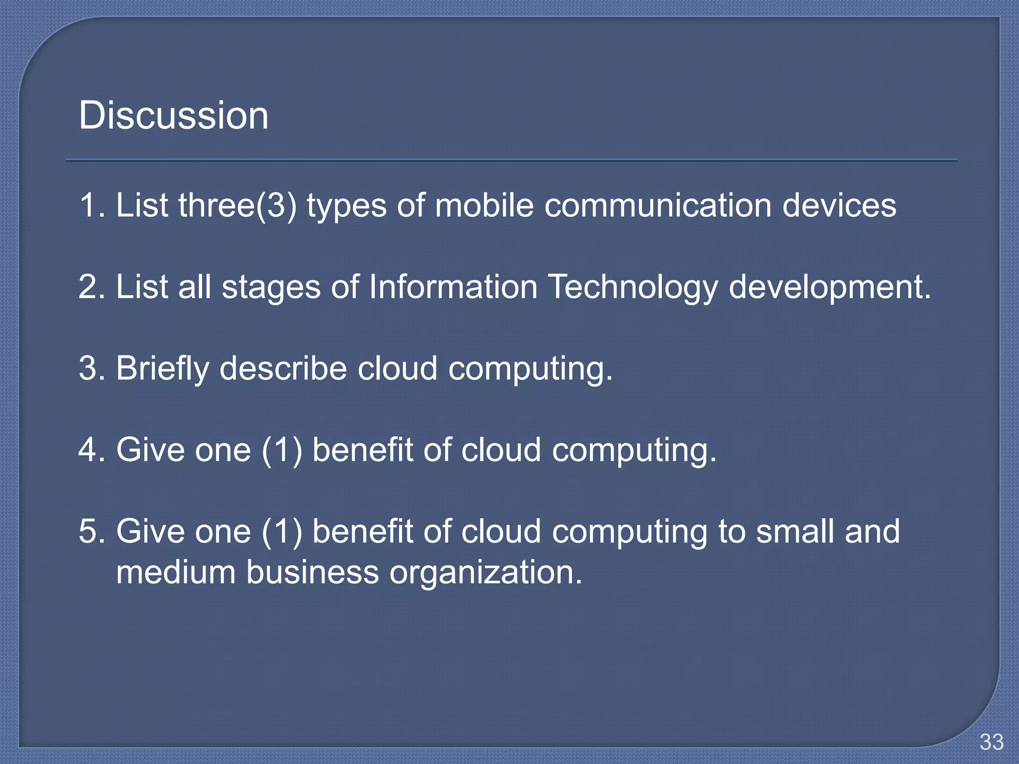 Discussion

1. List three(3) types of mobile communication devices

2. List all stages of Information Technology development.

3. Briefly describe cloud computing.

4. Give one (1) benefit of cloud computing.

5. Give one (1) benefit of cloud computing to small and
   medium business organization.



                                                            33
 