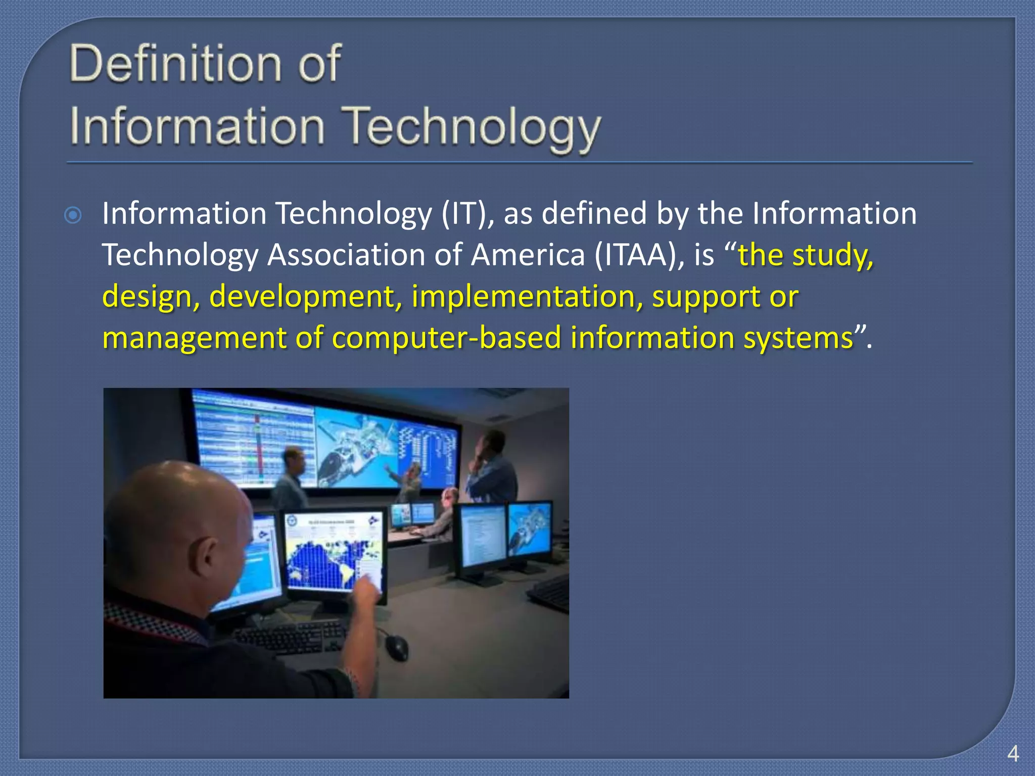    Information Technology (IT), as defined by the Information
    Technology Association of America (ITAA), is “the study,
    design, development, implementation, support or
    management of computer-based information systems”.




                                                                 4
 