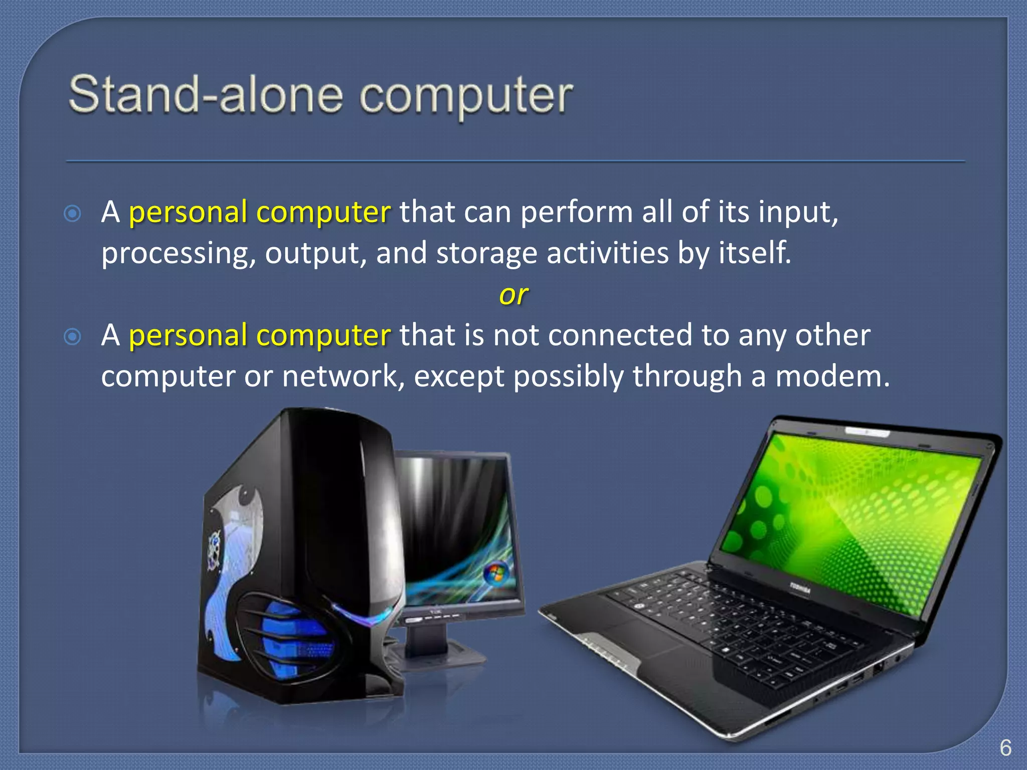    A personal computer that can perform all of its input,
    processing, output, and storage activities by itself.
                                 or
   A personal computer that is not connected to any other
    computer or network, except possibly through a modem.




                                                             6
 