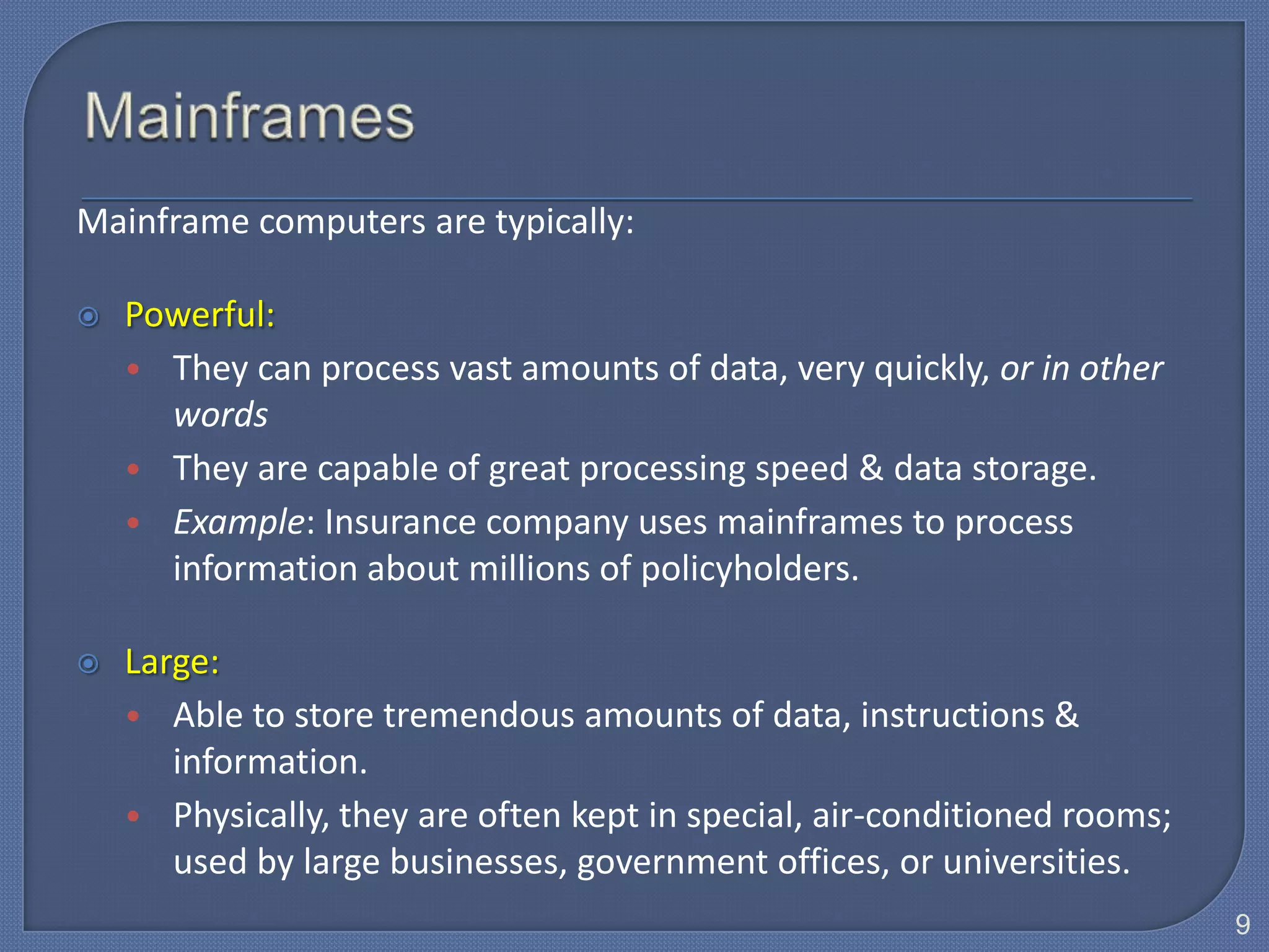 Mainframe computers are typically:

   Powerful:
    • They can process vast amounts of data, very quickly, or in other
      words
    • They are capable of great processing speed & data storage.
    • Example: Insurance company uses mainframes to process
      information about millions of policyholders.

   Large:
    • Able to store tremendous amounts of data, instructions &
       information.
    • Physically, they are often kept in special, air-conditioned rooms;
       used by large businesses, government offices, or universities.
                                                                           9
 
