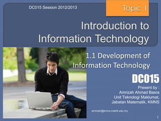 DC015 Session 2012/2013                         Topic 1




                        1.1 Development of
                    Information Technology
                                                       DC015
                                                      Present by :
                                            Amrizah Ahmad Basra
                                         Unit Teknologi Maklumat,
                                        Jabatan Matematik, KMNS

                          amrizah@kmns.matrik.edu.my

                                                                1
 