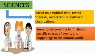 SCIENCES
Based on empirical data, tested
theories, and carefully contrived
observations.
Seeks to discover the truth about
specific causes of events and
happenings in the natural world.
 