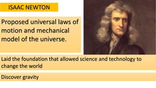 ISAAC NEWTON
Proposed universal laws of
motion and mechanical
model of the universe.
Laid the foundation that allowed science and technology to
change the world
Discover gravity
 