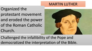 MARTIN LUTHER
Organized the
protestant movement
and eroded the power
of the Roman Catholic
Church.
Challenged the infallibility of the Pope and
democratized the interpretation of the Bible.
 
