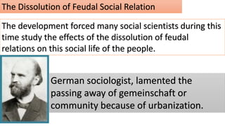The Dissolution of Feudal Social Relation
The development forced many social scientists during this
time study the effects of the dissolution of feudal
relations on this social life of the people.
German sociologist, lamented the
passing away of gemeinschaft or
community because of urbanization.
 