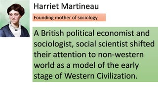 Harriet Martineau
A British political economist and
sociologist, social scientist shifted
their attention to non-western
world as a model of the early
stage of Western Civilization.
Founding mother of sociology
 