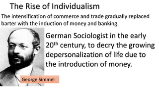 The Rise of Individualism
The intensification of commerce and trade gradually replaced
barter with the induction of money and banking.
German Sociologist in the early
20th century, to decry the growing
depersonalization of life due to
the introduction of money.
George Simmel
 