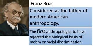 Franz Boas
Considered as the father of
modern American
anthropology.
The first anthropologist to have
rejected the biological basis of
racism or racial discrimination.
 