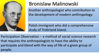 Bronislaw Malinowski
Another anthropologist who contribution to
the development of modern anthropology.
Polish immigrant who did a comprehensive
study of Trobriand Island.
Participation Observation – a method of social science research
that requires the anthropologists to have the ability to
participate and blend with the way of life of a given group of
people.
 
