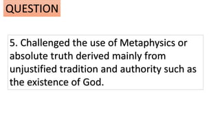 5. Challenged the use of Metaphysics or
absolute truth derived mainly from
unjustified tradition and authority such as
the existence of God.
QUESTION
 
