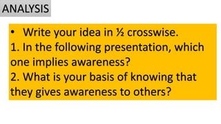• Write your idea in ½ crosswise.
1. In the following presentation, which
one implies awareness?
2. What is your basis of knowing that
they gives awareness to others?
ANALYSIS
 